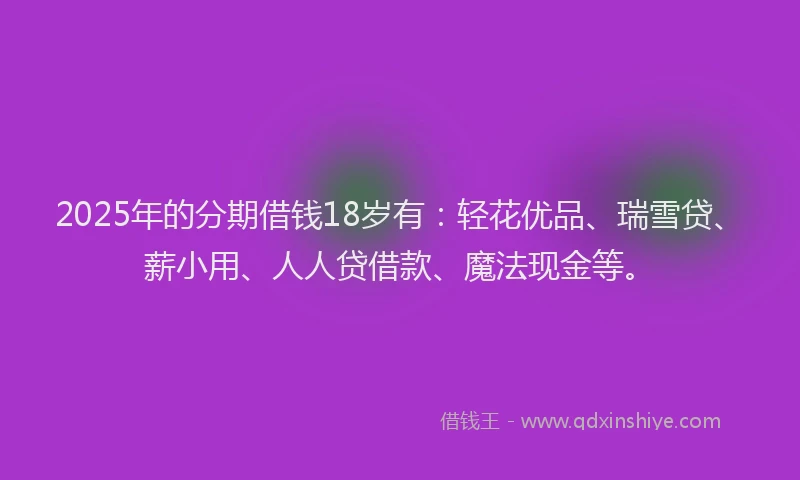 2025年的分期借钱18岁有：轻花优品、瑞雪贷、薪小用、人人贷借款、魔法现金等。