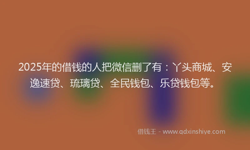 2025年的借钱的人把微信删了有：丫头商城、安逸速贷、琉璃贷、全民钱包、乐贷钱包等。