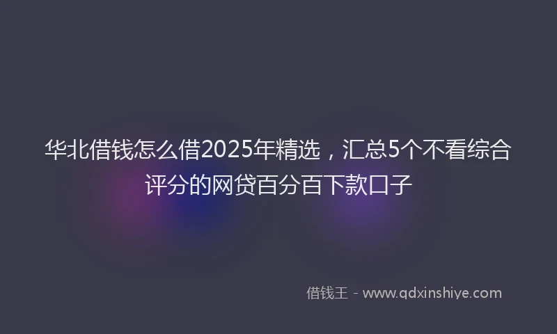 华北借钱怎么借2025年精选，汇总5个不看综合评分的网贷百分百下款口子