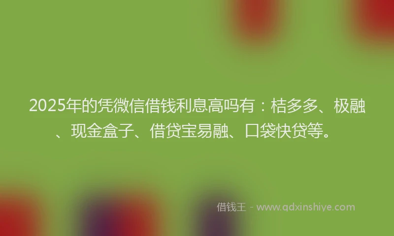 2025年的凭微信借钱利息高吗有：桔多多、极融、现金盒子、借贷宝易融、口袋快贷等。