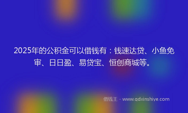 2025年的公积金可以借钱有：钱速达贷、小鱼免审、日日盈、易贷宝、恒创商城等。