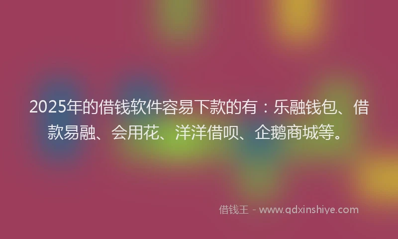 2025年的借钱软件容易下款的有：乐融钱包、借款易融、会用花、洋洋借呗、企鹅商城等。