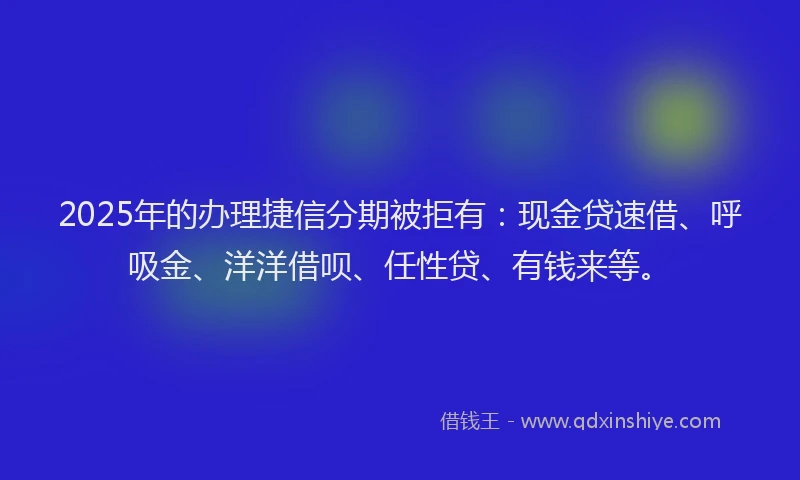 2025年的办理捷信分期被拒有：现金贷速借、呼吸金、洋洋借呗、任性贷、有钱来等。