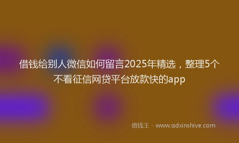借钱给别人微信如何留言2025年精选，整理5个不看征信网贷平台放款快的app