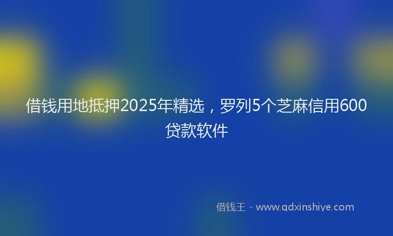 借钱用地抵押2025年精选，罗列5个芝麻信用600贷款软件