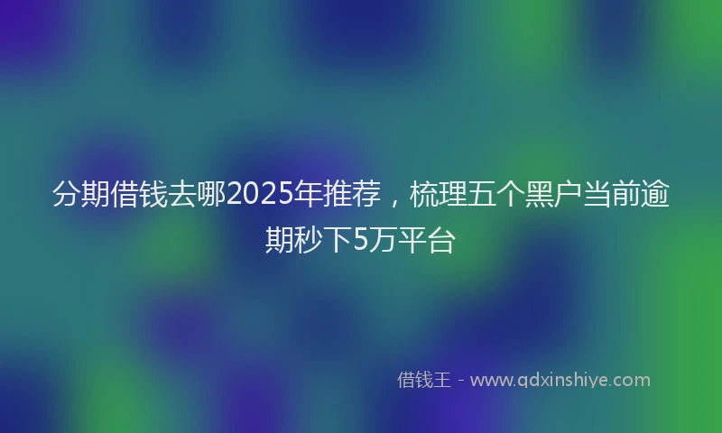 分期借钱去哪2025年推荐，梳理五个黑户当前逾期秒下5万平台