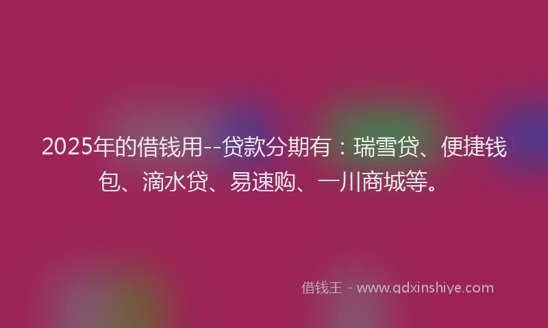 2025年的借钱用--贷款分期有：瑞雪贷、便捷钱包、滴水贷、易速购、一川商城等。