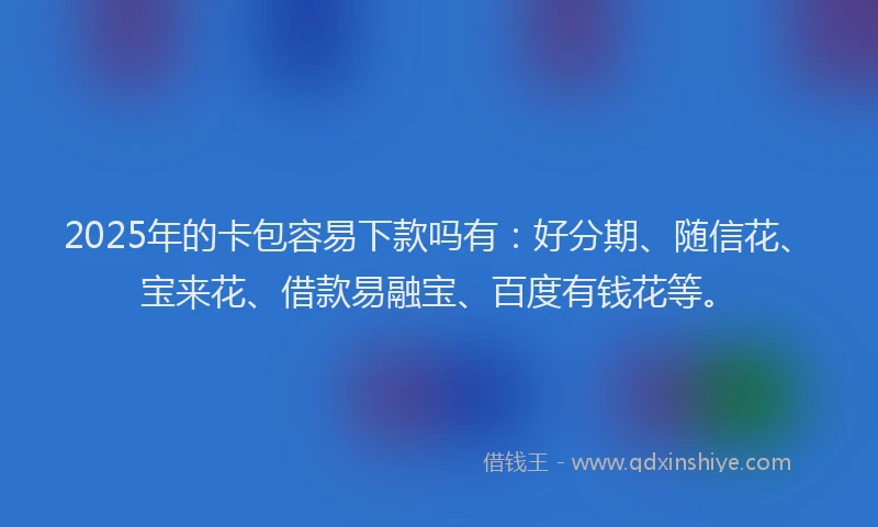 2025年的卡包容易下款吗有：好分期、随信花、宝来花、借款易融宝、百度有钱花等。