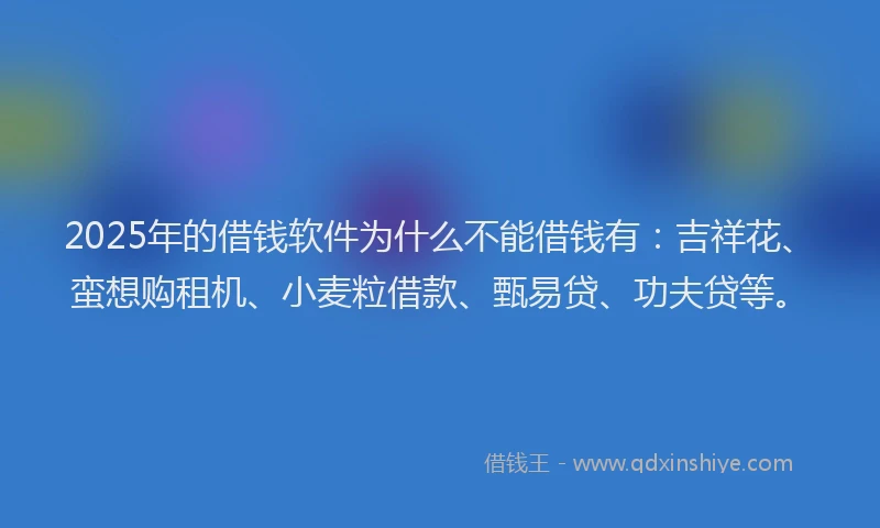 2025年的借钱软件为什么不能借钱有：吉祥花、蛮想购租机、小麦粒借款、甄易贷、功夫贷等。