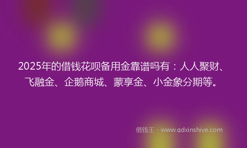 2025年的借钱花呗备用金靠谱吗有：人人聚财、飞融金、企鹅商城、蒙享金、小金象分期等。