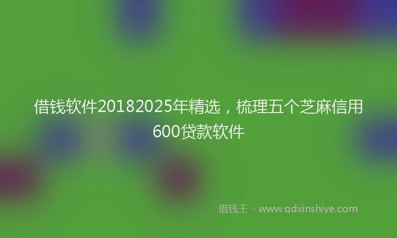 借钱软件20182025年精选，梳理五个芝麻信用600贷款软件