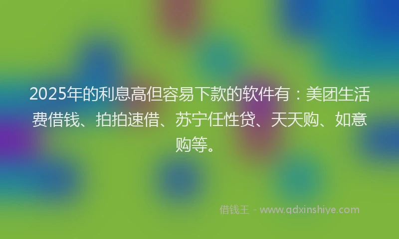 2025年的利息高但容易下款的软件有：美团生活费借钱、拍拍速借、苏宁任性贷、天天购、如意购等。