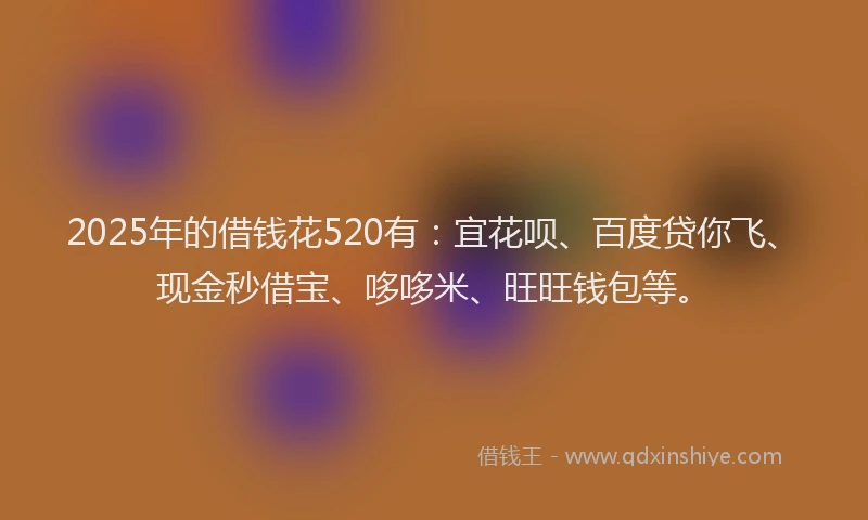 2025年的借钱花520有：宜花呗、百度贷你飞、现金秒借宝、哆哆米、旺旺钱包等。