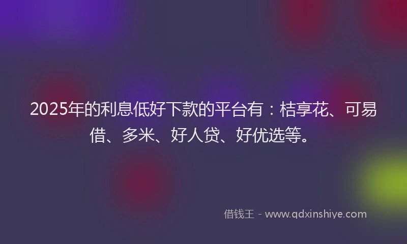 2025年的利息低好下款的平台有：桔享花、可易借、多米、好人贷、好优选等。