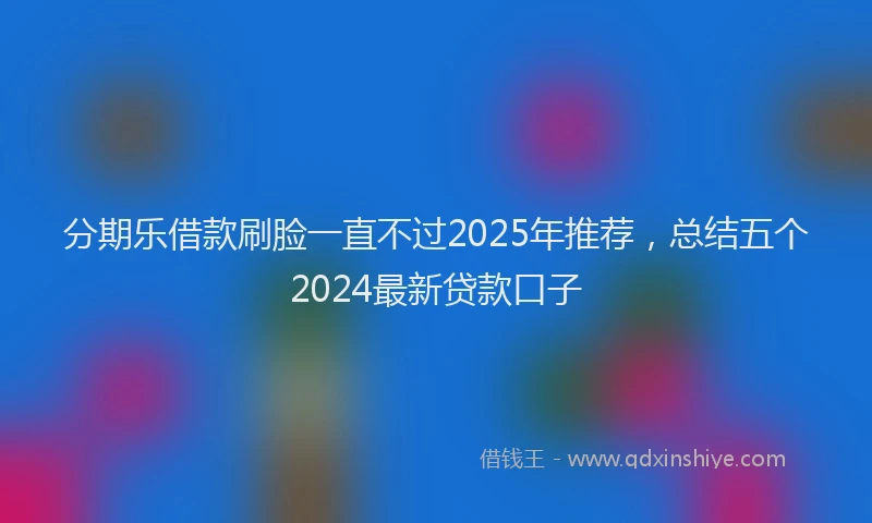 分期乐借款刷脸一直不过2025年推荐，总结五个2024最新贷款口子