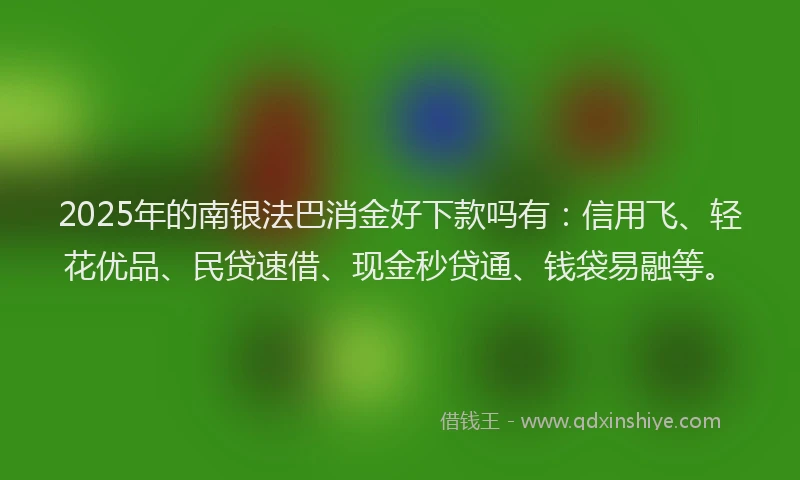 2025年的南银法巴消金好下款吗有：信用飞、轻花优品、民贷速借、现金秒贷通、钱袋易融等。