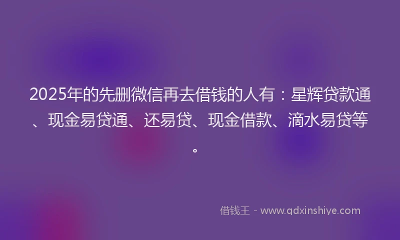 2025年的先删微信再去借钱的人有：星辉贷款通、现金易贷通、还易贷、现金借款、滴水易贷等。