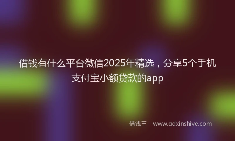 借钱有什么平台微信2025年精选，分享5个手机支付宝小额贷款的app