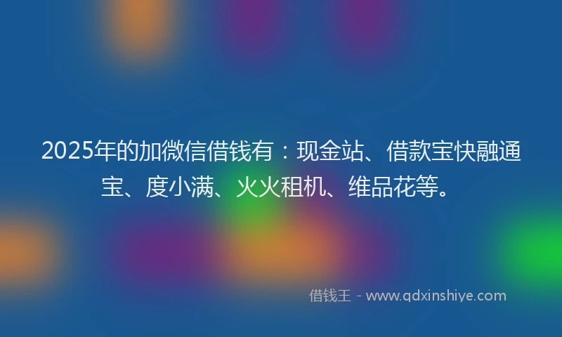 2025年的加微信借钱有：现金站、借款宝快融通宝、度小满、火火租机、维品花等。
