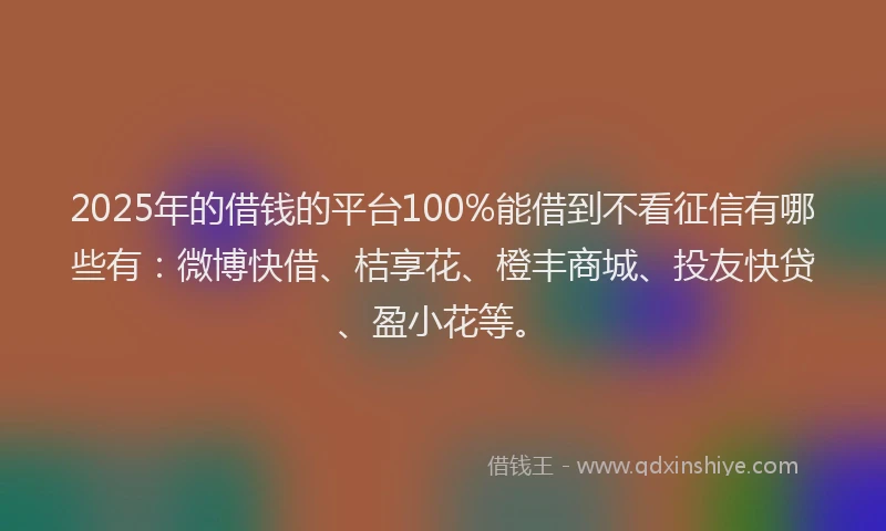 2025年的借钱的平台100%能借到不看征信有哪些有：微博快借、桔享花、橙丰商城、投友快贷、盈小花等。