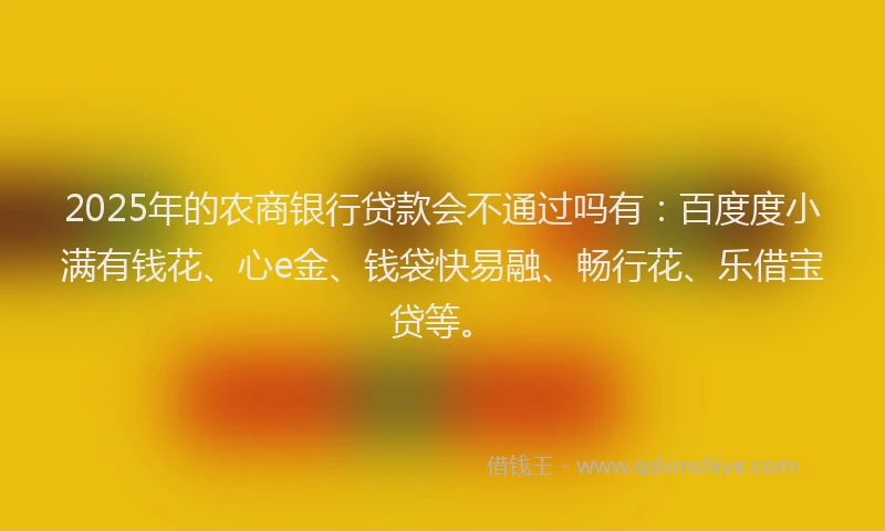 2025年的农商银行贷款会不通过吗有：百度度小满有钱花、心e金、钱袋快易融、畅行花、乐借宝贷等。