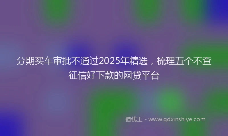 分期买车审批不通过2025年精选，梳理五个不查征信好下款的网贷平台