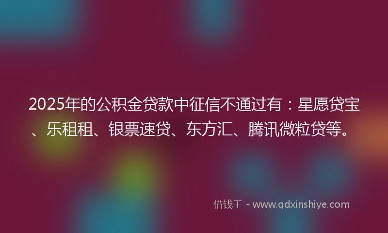 2025年的公积金贷款中征信不通过有：星愿贷宝、乐租租、银票速贷、东方汇、腾讯微粒贷等。