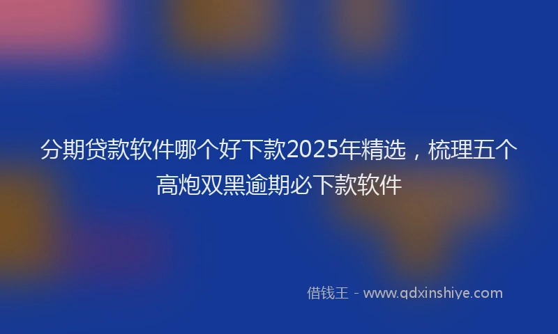 分期贷款软件哪个好下款2025年精选，梳理五个高炮双黑逾期必下款软件