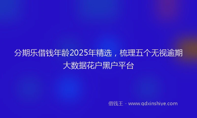 分期乐借钱年龄2025年精选，梳理五个无视逾期大数据花户黑户平台
