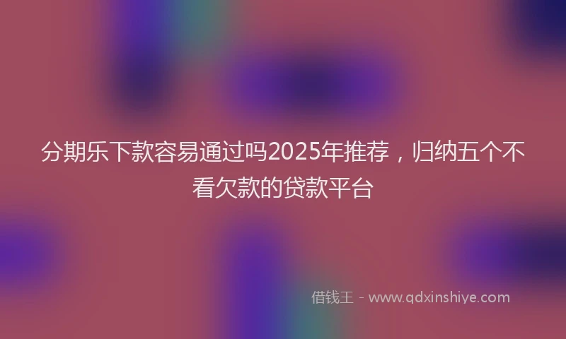 分期乐下款容易通过吗2025年推荐，归纳五个不看欠款的贷款平台