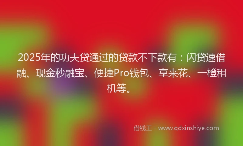 2025年的功夫贷通过的贷款不下款有：闪贷速借融、现金秒融宝、便捷Pro钱包、享来花、一橙租机等。