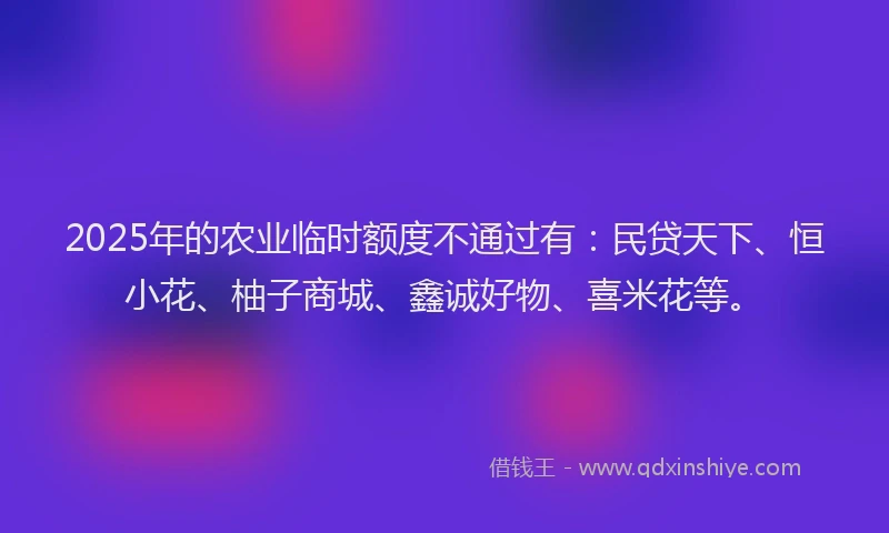 2025年的农业临时额度不通过有：民贷天下、恒小花、柚子商城、鑫诚好物、喜米花等。