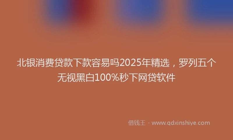 北银消费贷款下款容易吗2025年精选，罗列五个无视黑白100%秒下网贷软件
