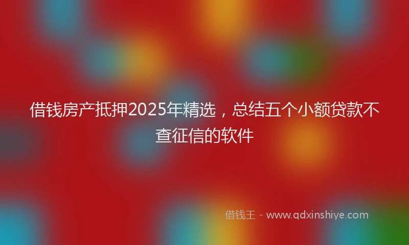借钱房产抵押2025年精选，总结五个小额贷款不查征信的软件