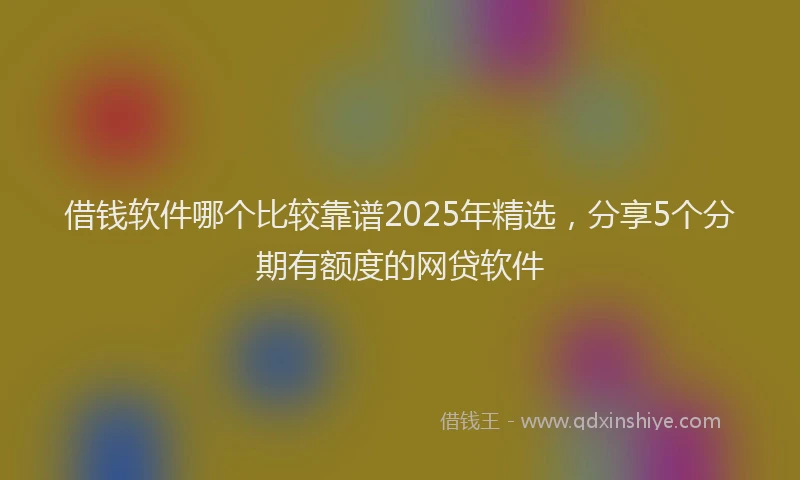 借钱软件哪个比较靠谱2025年精选，分享5个分期有额度的网贷软件