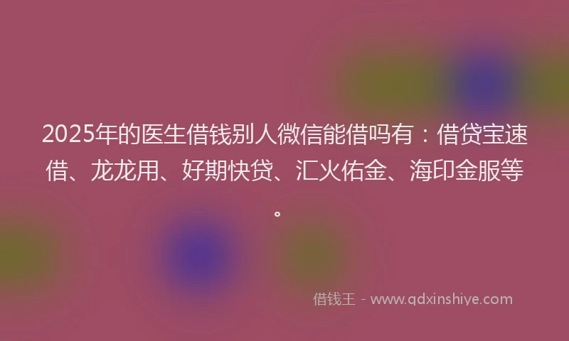 2025年的医生借钱别人微信能借吗有：借贷宝速借、龙龙用、好期快贷、汇火佑金、海印金服等。