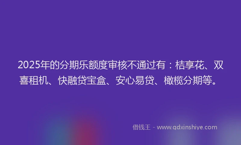 2025年的分期乐额度审核不通过有：桔享花、双喜租机、快融贷宝盒、安心易贷、橄榄分期等。