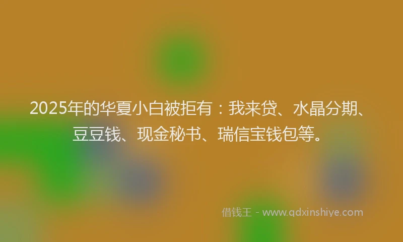 2025年的华夏小白被拒有：我来贷、水晶分期、豆豆钱、现金秘书、瑞信宝钱包等。