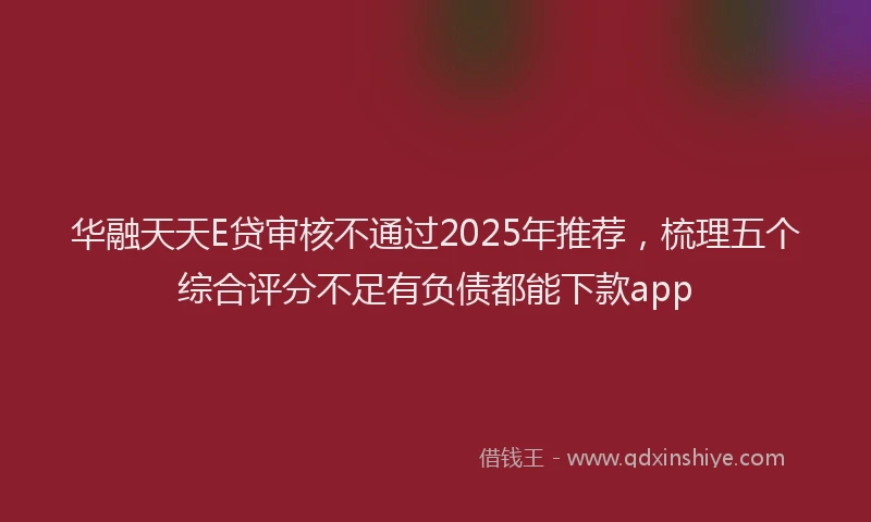 华融天天E贷审核不通过2025年推荐，梳理五个综合评分不足有负债都能下款app