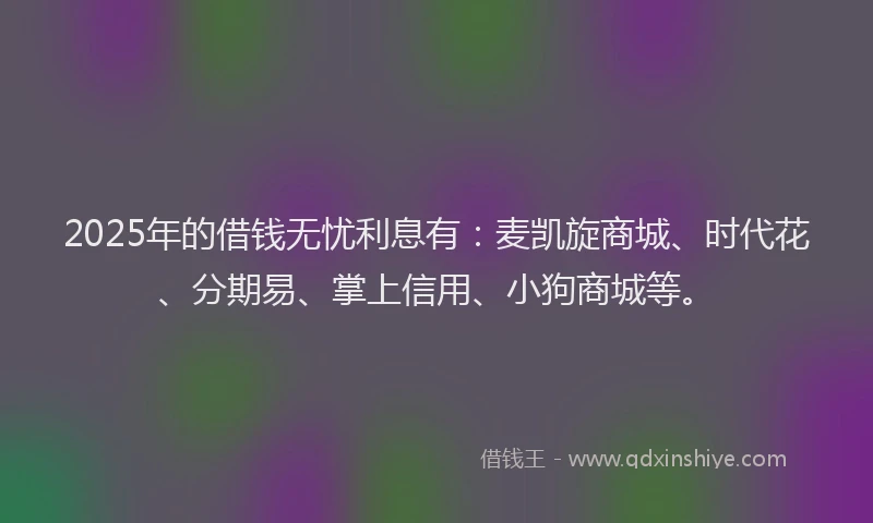 2025年的借钱无忧利息有：麦凯旋商城、时代花、分期易、掌上信用、小狗商城等。
