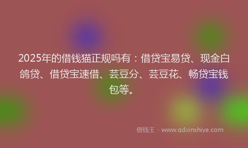 2025年的借钱猫正规吗有：借贷宝易贷、现金白鸽贷、借贷宝速借、芸豆分、芸豆花、畅贷宝钱包等。