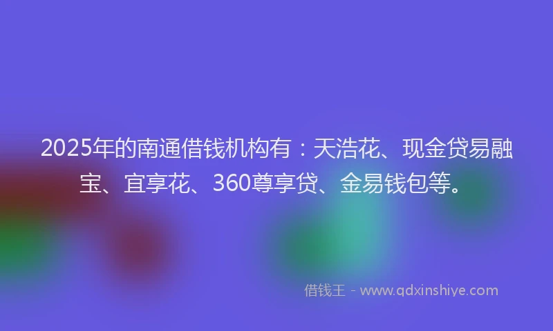 2025年的南通借钱机构有：天浩花、现金贷易融宝、宜享花、360尊享贷、金易钱包等。