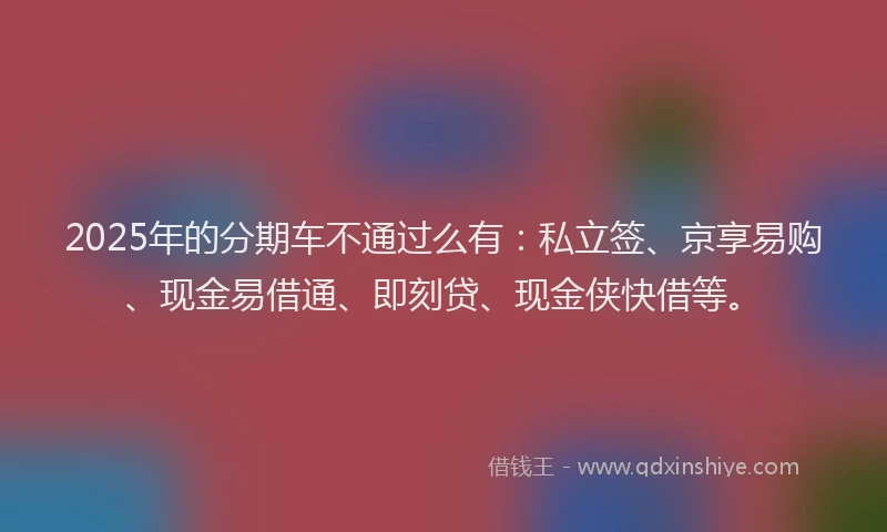 2025年的分期车不通过么有：私立签、京享易购、现金易借通、即刻贷、现金侠快借等。