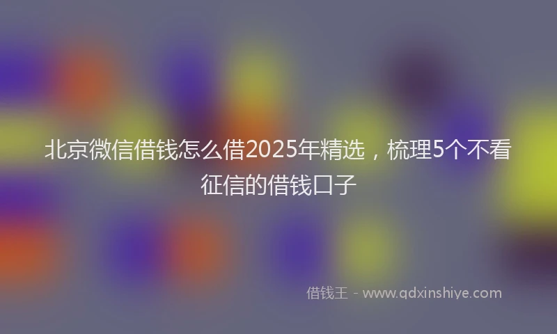 北京微信借钱怎么借2025年精选，梳理5个不看征信的借钱口子
