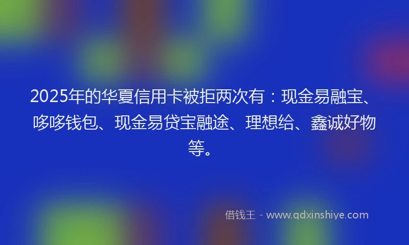 2025年的华夏信用卡被拒两次有：现金易融宝、哆哆钱包、现金易贷宝融途、理想给、鑫诚好物等。