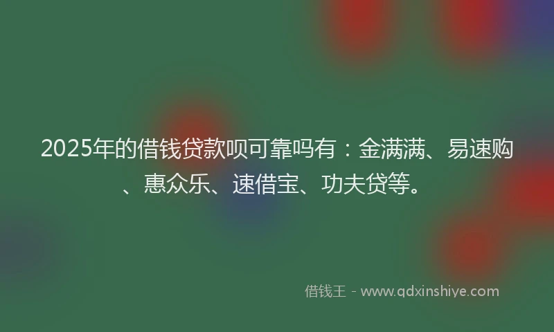 2025年的借钱贷款呗可靠吗有：金满满、易速购、惠众乐、速借宝、功夫贷等。