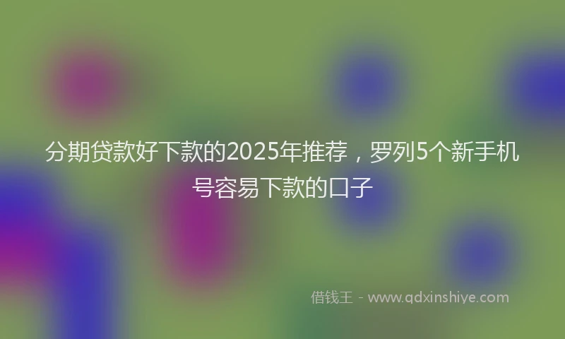 分期贷款好下款的2025年推荐，罗列5个新手机号容易下款的口子