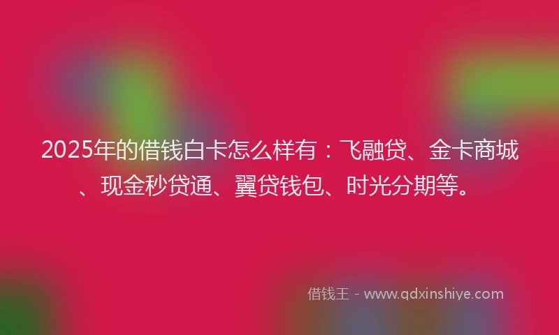 2025年的借钱白卡怎么样有：飞融贷、金卡商城、现金秒贷通、翼贷钱包、时光分期等。