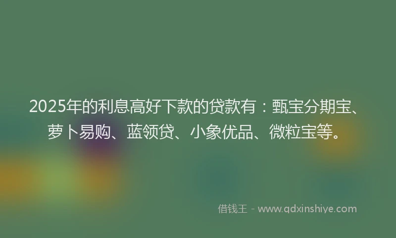 2025年的利息高好下款的贷款有：甄宝分期宝、萝卜易购、蓝领贷、小象优品、微粒宝等。
