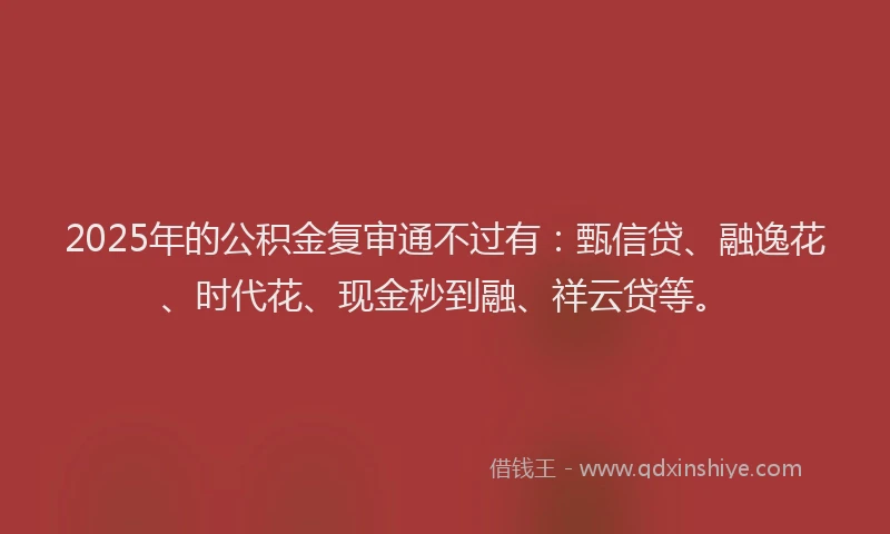 2025年的公积金复审通不过有：甄信贷、融逸花、时代花、现金秒到融、祥云贷等。